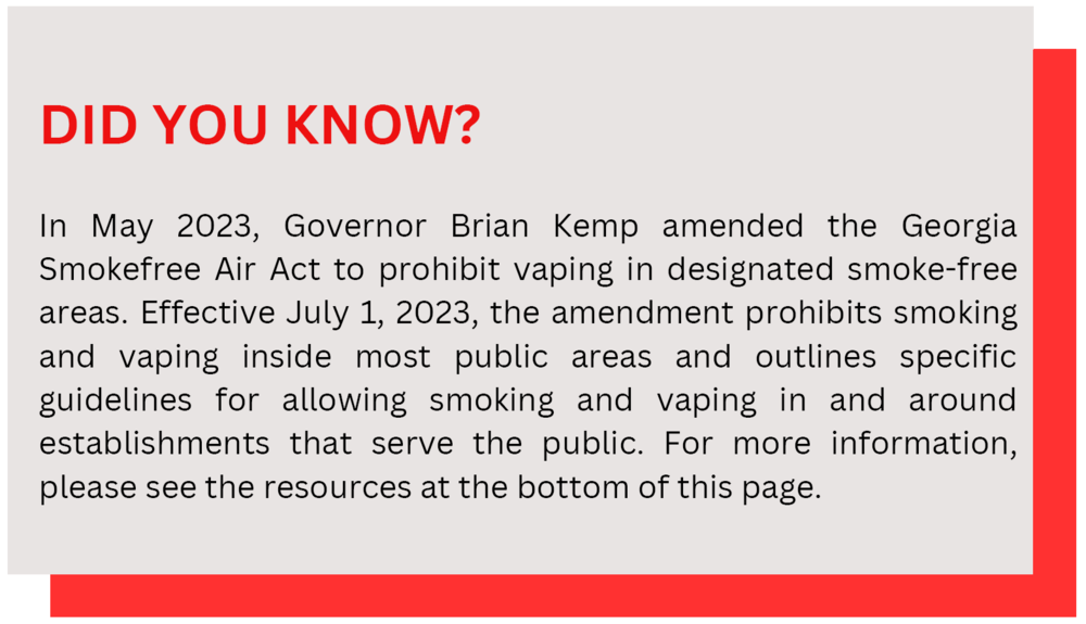 In May 2023, Governor Brian Kemp amended the Georgia Smokefree Air Act to prohibit vaping in designated smoke-free areas. For more information, please see the resources at the bottom of this page.